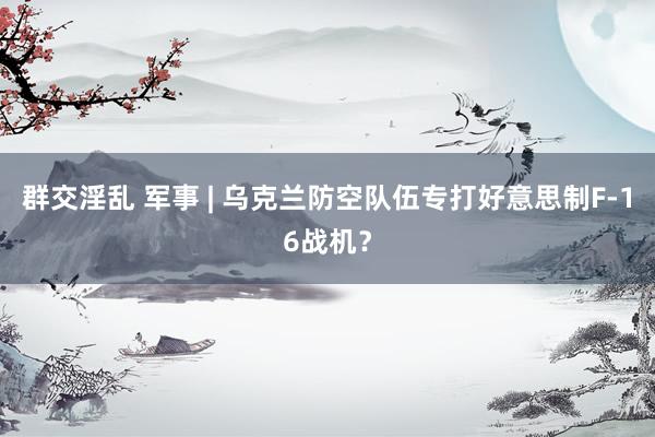 群交淫乱 军事 | 乌克兰防空队伍专打好意思制F-16战机？