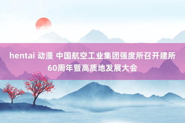 hentai 动漫 中国航空工业集团强度所召开建所60周年暨高质地发展大会