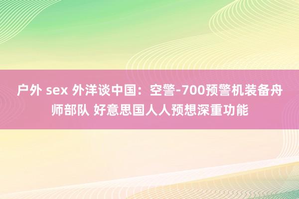 户外 sex 外洋谈中国：空警-700预警机装备舟师部队 好意思国人人预想深重功能