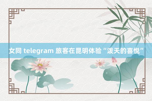 女同 telegram 旅客在昆明体验“泼天的喜悦”
