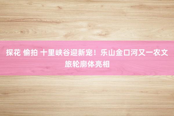 探花 偷拍 十里峡谷迎新宠！乐山金口河又一农文旅轮廓体亮相