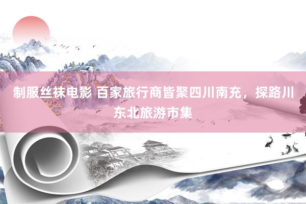 制服丝袜电影 百家旅行商皆聚四川南充，探路川东北旅游市集