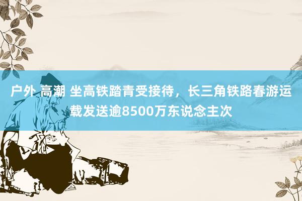 户外 高潮 坐高铁踏青受接待，长三角铁路春游运载发送逾8500万东说念主次