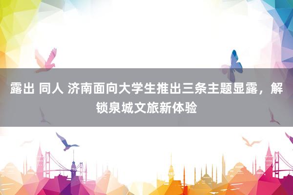 露出 同人 济南面向大学生推出三条主题显露，解锁泉城文旅新体验