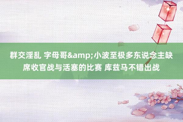 群交淫乱 字母哥&小波至极多东说念主缺席收官战与活塞的比赛 库兹马不错出战