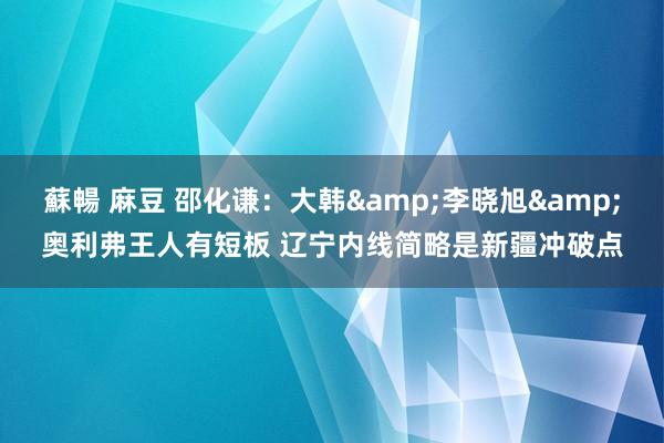 蘇暢 麻豆 邵化谦：大韩&李晓旭&奥利弗王人有短板 辽宁内线简略是新疆冲破点