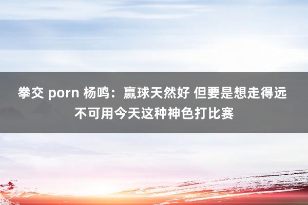 拳交 porn 杨鸣：赢球天然好 但要是想走得远 不可用今天这种神色打比赛