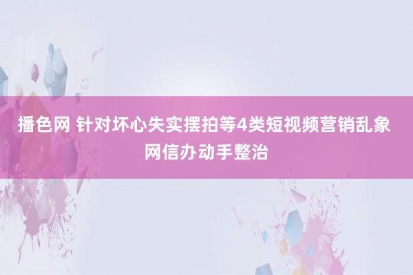 播色网 针对坏心失实摆拍等4类短视频营销乱象 网信办动手整治
