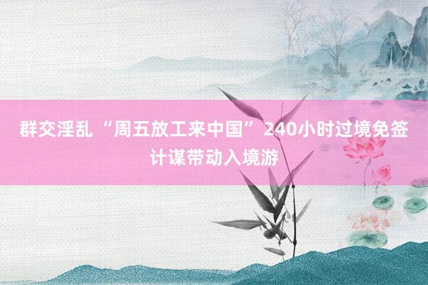 群交淫乱 “周五放工来中国” 240小时过境免签计谋带动入境游