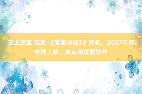 三上悠亚 肛交 《流浪地球3》开机，2027年春节档上映，吴京和沈腾协作