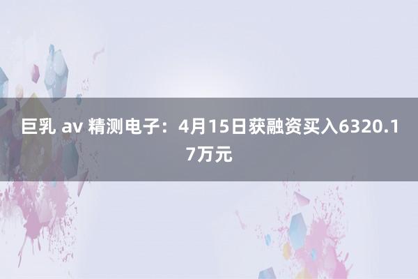 巨乳 av 精测电子：4月15日获融资买入6320.17万元