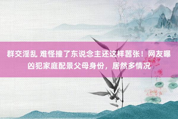 群交淫乱 难怪撞了东说念主还这样嚣张！网友曝凶犯家庭配景父母身份，居然多情况