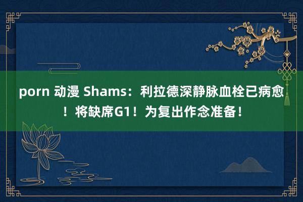 porn 动漫 Shams：利拉德深静脉血栓已病愈！将缺席G1！为复出作念准备！