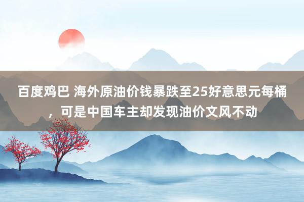 百度鸡巴 海外原油价钱暴跌至25好意思元每桶，可是中国车主却发现油价文风不动