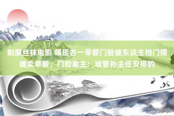 制服丝袜电影 曝延吉一早餐门脸被东谈主挡门摆摊卖早餐，门脸雇主：城管孙主任安排的