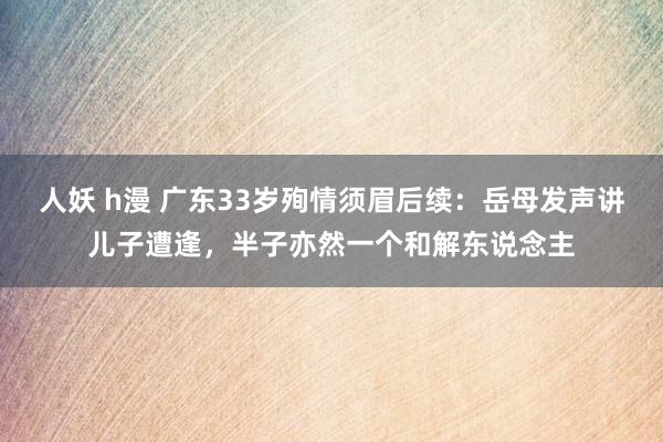 人妖 h漫 广东33岁殉情须眉后续：岳母发声讲儿子遭逢，半子亦然一个和解东说念主