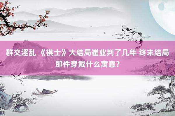 群交淫乱 《棋士》大结局崔业判了几年 终末结局那件穿戴什么寓意？