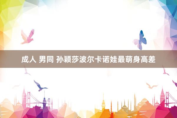 成人 男同 孙颖莎波尔卡诺娃最萌身高差