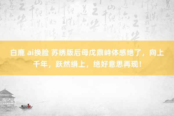 白鹿 ai换脸 苏绣版后母戊鼎峙体感绝了，向上千年，跃然绢上，绝好意思再现！
