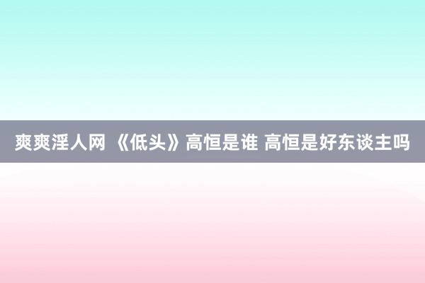 爽爽淫人网 《低头》高恒是谁 高恒是好东谈主吗