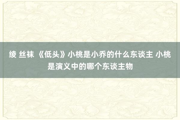 绫 丝袜 《低头》小桃是小乔的什么东谈主 小桃是演义中的哪个东谈主物