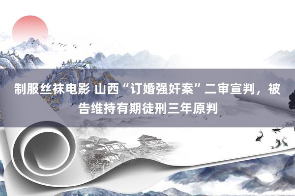 制服丝袜电影 山西“订婚强奸案”二审宣判，被告维持有期徒刑三年原判