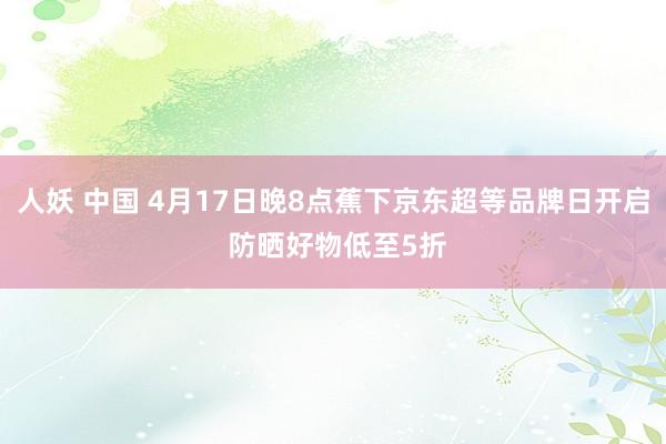 人妖 中国 4月17日晚8点蕉下京东超等品牌日开启 防晒好物低至5折