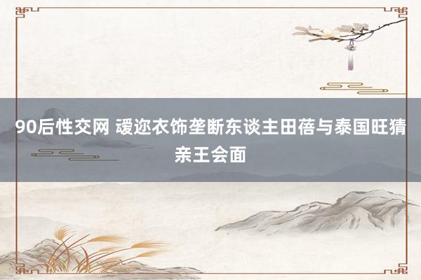 90后性交网 叆迩衣饰垄断东谈主田蓓与泰国旺猜亲王会面
