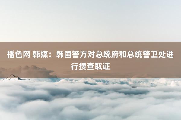 播色网 韩媒：韩国警方对总统府和总统警卫处进行搜查取证