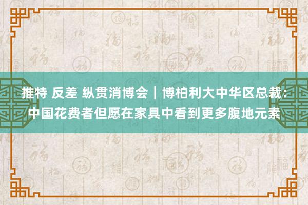 推特 反差 纵贯消博会｜博柏利大中华区总裁：中国花费者但愿在家具中看到更多腹地元素