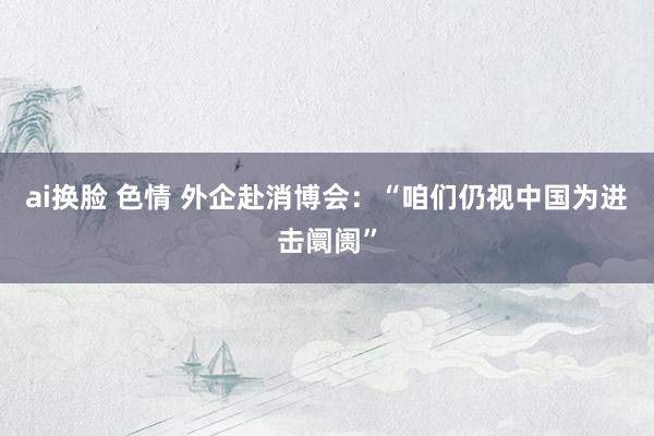 ai换脸 色情 外企赴消博会：“咱们仍视中国为进击阛阓”