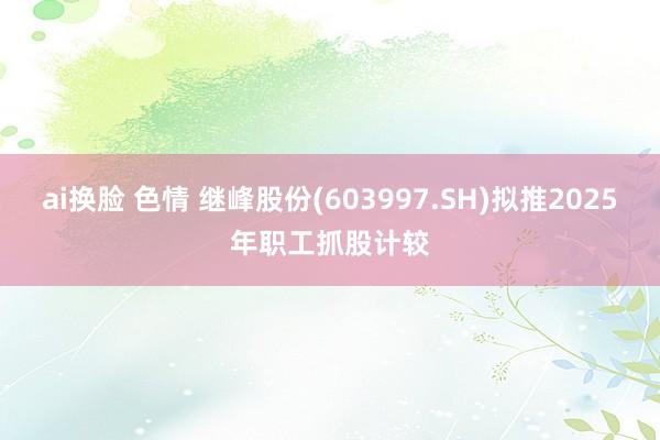ai换脸 色情 继峰股份(603997.SH)拟推2025年职工抓股计较