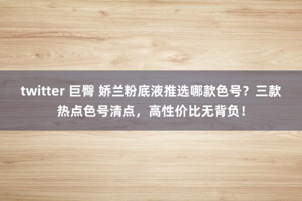 twitter 巨臀 娇兰粉底液推选哪款色号？三款热点色号清点，高性价比无背负！