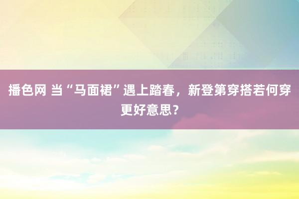 播色网 当“马面裙”遇上踏春，新登第穿搭若何穿更好意思？