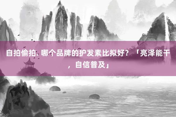 自拍偷拍. 哪个品牌的护发素比拟好？「亮泽能干，自信普及」