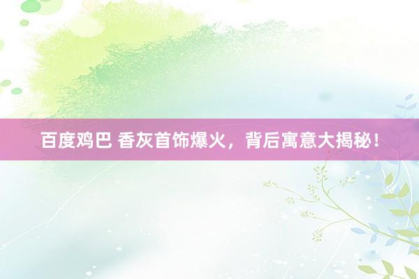 百度鸡巴 香灰首饰爆火，背后寓意大揭秘！