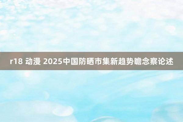 r18 动漫 2025中国防晒市集新趋势瞻念察论述