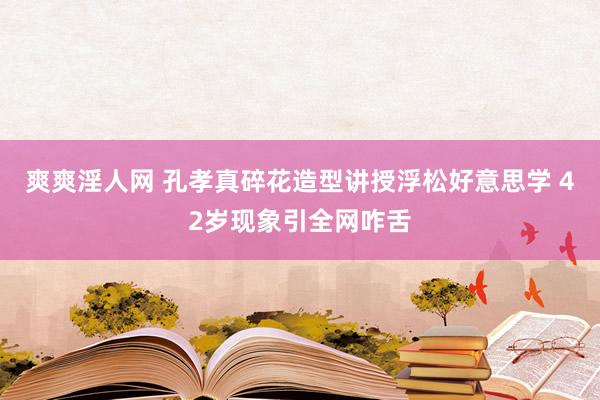 爽爽淫人网 孔孝真碎花造型讲授浮松好意思学 42岁现象引全网咋舌