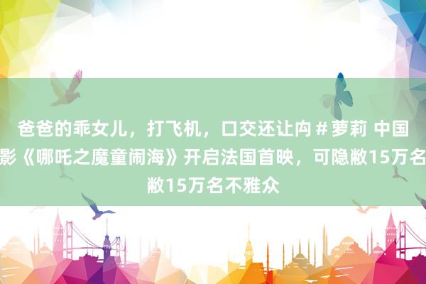 爸爸的乖女儿，打飞机，口交还让禸＃萝莉 中国动画电影《哪吒之魔童闹海》开启法国首映，可隐敝15万名不雅众