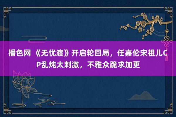 播色网 《无忧渡》开启轮回局，任嘉伦宋祖儿CP乱炖太刺激，不雅众跪求加更