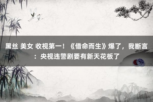 黑丝 美女 收视第一！《借命而生》爆了，我断言：央视违警剧要有新天花板了