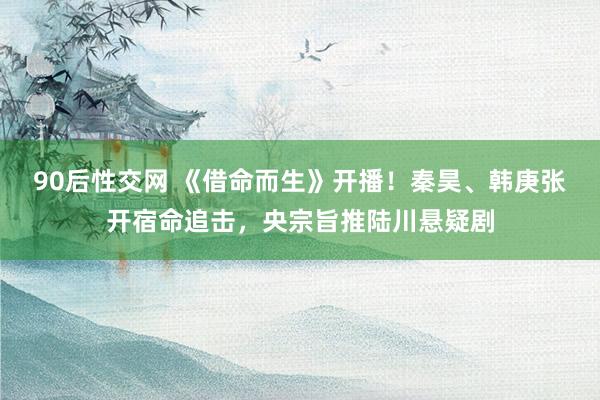 90后性交网 《借命而生》开播！秦昊、韩庚张开宿命追击，央宗旨推陆川悬疑剧