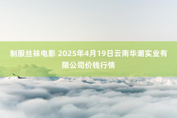 制服丝袜电影 2025年4月19日云南华潮实业有限公司价钱行情