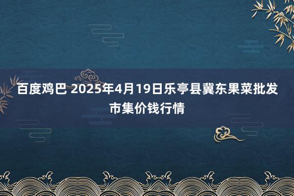 百度鸡巴 2025年4月19日乐亭县冀东果菜批发市集价钱行情