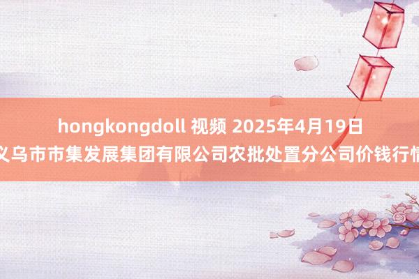 hongkongdoll 视频 2025年4月19日义乌市市集发展集团有限公司农批处置分公司价钱行情