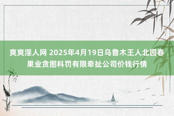 爽爽淫人网 2025年4月19日乌鲁木王人北园春果业贪图科罚有限牵扯公司价钱行情