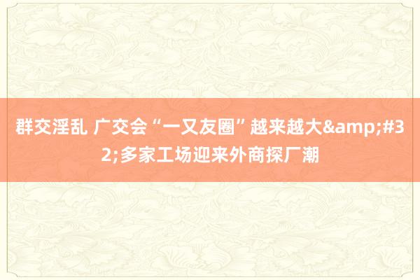 群交淫乱 广交会“一又友圈”越来越大&#32;多家工场迎来外商探厂潮