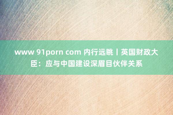www 91porn com 内行远眺丨英国财政大臣：应与中国建设深眉目伙伴关系