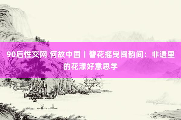 90后性交网 何故中国丨簪花摇曳闽韵间：非遗里的花漾好意思学