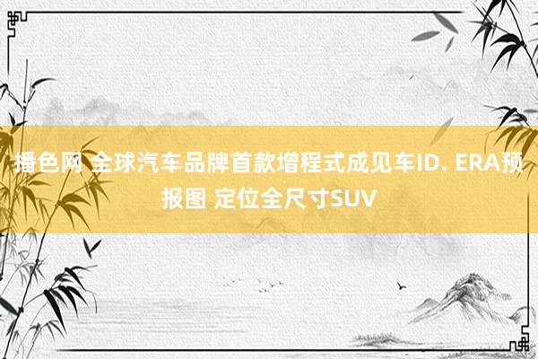 播色网 全球汽车品牌首款增程式成见车ID. ERA预报图 定位全尺寸SUV